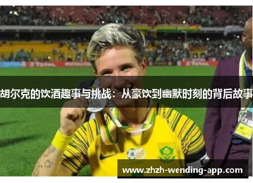 胡尔克的饮酒趣事与挑战：从豪饮到幽默时刻的背后故事