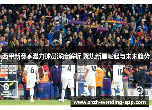 西甲新赛季潜力球员深度解析 聚焦新星崛起与未来趋势