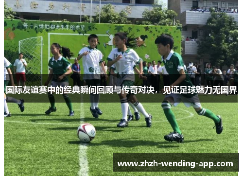 国际友谊赛中的经典瞬间回顾与传奇对决，见证足球魅力无国界