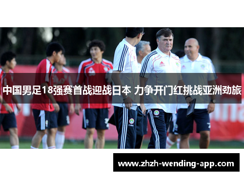 中国男足18强赛首战迎战日本 力争开门红挑战亚洲劲旅