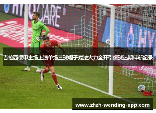 吉拉西德甲主场上演单场三球帽子戏法火力全开引爆球迷期待新纪录