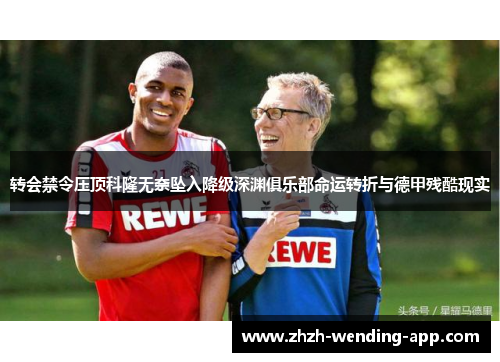 转会禁令压顶科隆无奈坠入降级深渊俱乐部命运转折与德甲残酷现实